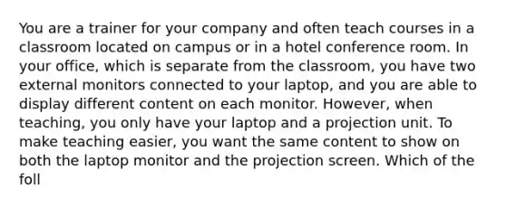 You are a trainer for your company and often teach courses in a classroom located on campus or in a hotel conference room. In your office, which is separate from the classroom, you have two external monitors connected to your laptop, and you are able to display different content on each monitor. However, when teaching, you only have your laptop and a projection unit. To make teaching easier, you want the same content to show on both the laptop monitor and the projection screen. Which of the foll