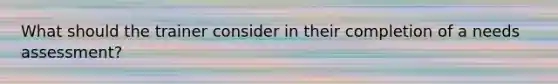 What should the trainer consider in their completion of a needs assessment?