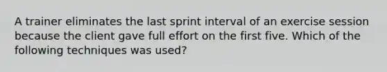 A trainer eliminates the last sprint interval of an exercise session because the client gave full effort on the first five. Which of the following techniques was used?