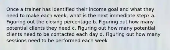 Once a trainer has identified their income goal and what they need to make each week, what is the next immediate step? a. Figuring out the closing percentage b. Figuring out how many potential clients they need c. Figuring out how many potential clients need to be contacted each day d. Figuring out how many sessions need to be performed each week