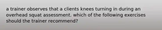 a trainer observes that a clients knees turning in during an overhead squat assessment. which of the following exercises should the trainer recommend?