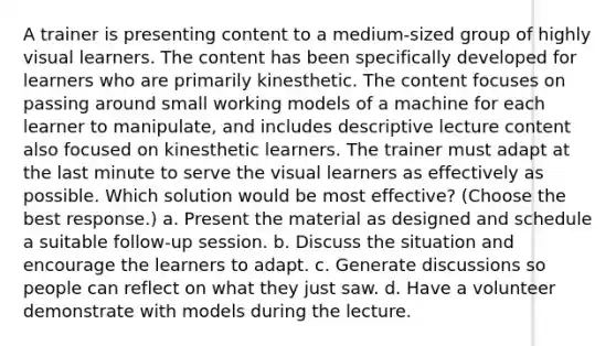 A trainer is presenting content to a medium-sized group of highly visual learners. The content has been specifically developed for learners who are primarily kinesthetic. The content focuses on passing around small working models of a machine for each learner to manipulate, and includes descriptive lecture content also focused on kinesthetic learners. The trainer must adapt at the last minute to serve the visual learners as effectively as possible. Which solution would be most effective? (Choose the best response.) a. Present the material as designed and schedule a suitable follow-up session. b. Discuss the situation and encourage the learners to adapt. c. Generate discussions so people can reflect on what they just saw. d. Have a volunteer demonstrate with models during the lecture.