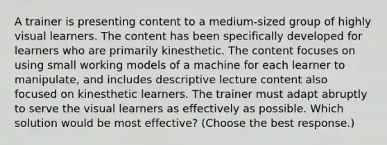 A trainer is presenting content to a medium-sized group of highly visual learners. The content has been specifically developed for learners who are primarily kinesthetic. The content focuses on using small working models of a machine for each learner to manipulate, and includes descriptive lecture content also focused on kinesthetic learners. The trainer must adapt abruptly to serve the visual learners as effectively as possible. Which solution would be most effective? (Choose the best response.)