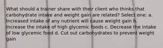 What should a trainer share with their client who thinks that carbohydrate intake and weight gain are related? Select one: a. Increased intake of any nutrient will cause weight gain b. Increase the intake of high glycemic foods c. Decrease the intake of low glycemic food d. Cut out carbohydrates to prevent weight gain