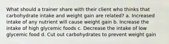 What should a trainer share with their client who thinks that carbohydrate intake and weight gain are related? a. Increased intake of any nutrient will cause weight gain b. Increase the intake of high glycemic foods c. Decrease the intake of low glycemic food d. Cut out carbohydrates to prevent weight gain