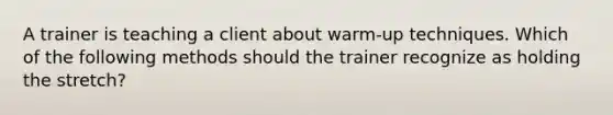 A trainer is teaching a client about warm-up techniques. Which of the following methods should the trainer recognize as holding the stretch?