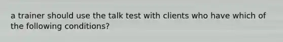 a trainer should use the talk test with clients who have which of the following conditions?