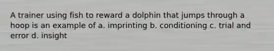 A trainer using fish to reward a dolphin that jumps through a hoop is an example of a. imprinting b. conditioning c. trial and error d. insight