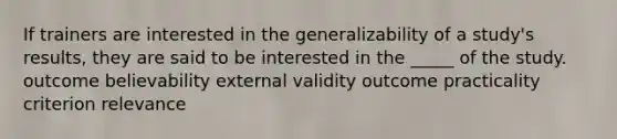 If trainers are interested in the generalizability of a study's results, they are said to be interested in the _____ of the study. outcome believability external validity outcome practicality criterion relevance