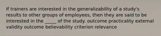 If trainers are interested in the generalizability of a study's results to other groups of employees, then they are said to be interested in the _____ of the study. outcome practicality external validity outcome believability criterion relevance