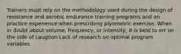 Trainers must rely on the methodology used during the design of resistance and aerobic endurance training programs and on practice experience when prescribing plyometric exercise. When in doubt about volume, frequency, or intensity, it is best to err on the side of caugtion Lack of research on optimal program variables