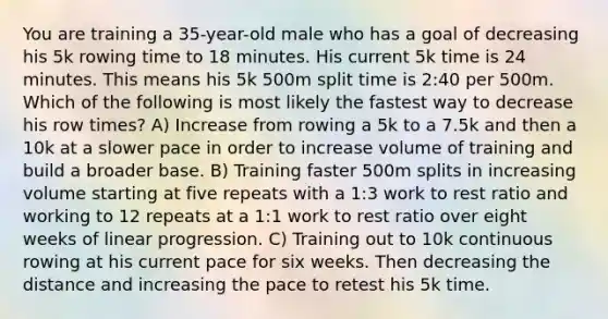 You are training a 35-year-old male who has a goal of decreasing his 5k rowing time to 18 minutes. His current 5k time is 24 minutes. This means his 5k 500m split time is 2:40 per 500m. Which of the following is most likely the fastest way to decrease his row times? A) Increase from rowing a 5k to a 7.5k and then a 10k at a slower pace in order to increase volume of training and build a broader base. B) Training faster 500m splits in increasing volume starting at five repeats with a 1:3 work to rest ratio and working to 12 repeats at a 1:1 work to rest ratio over eight weeks of linear progression. C) Training out to 10k continuous rowing at his current pace for six weeks. Then decreasing the distance and increasing the pace to retest his 5k time.