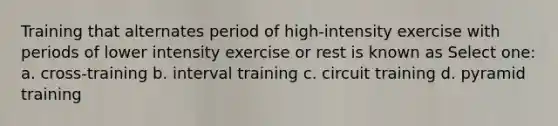 Training that alternates period of high-intensity exercise with periods of lower intensity exercise or rest is known as Select one: a. cross-training b. interval training c. circuit training d. pyramid training