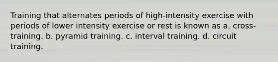 Training that alternates periods of high-intensity exercise with periods of lower intensity exercise or rest is known as a. cross-training. b. pyramid training. c. interval training. d. circuit training.