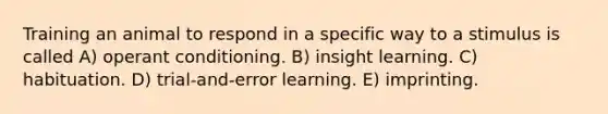 Training an animal to respond in a specific way to a stimulus is called A) operant conditioning. B) insight learning. C) habituation. D) trial-and-error learning. E) imprinting.