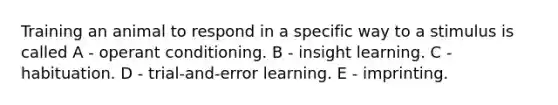 Training an animal to respond in a specific way to a stimulus is called A - operant conditioning. B - insight learning. C - habituation. D - trial-and-error learning. E - imprinting.