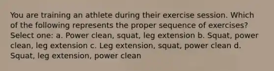 You are training an athlete during their exercise session. Which of the following represents the proper sequence of exercises? Select one: a. Power clean, squat, leg extension b. Squat, power clean, leg extension c. Leg extension, squat, power clean d. Squat, leg extension, power clean