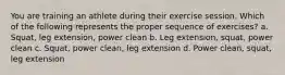 You are training an athlete during their exercise session. Which of the following represents the proper sequence of exercises? a. Squat, leg extension, power clean b. Leg extension, squat, power clean c. Squat, power clean, leg extension d. Power clean, squat, leg extension