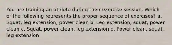 You are training an athlete during their exercise session. Which of the following represents the proper sequence of exercises? a. Squat, leg extension, power clean b. Leg extension, squat, power clean c. Squat, power clean, leg extension d. Power clean, squat, leg extension