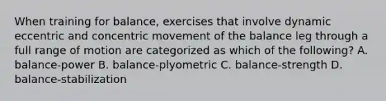 When training for balance, exercises that involve dynamic eccentric and concentric movement of the balance leg through a full range of motion are categorized as which of the following? A. balance-power B. balance-plyometric C. balance-strength D. balance-stabilization