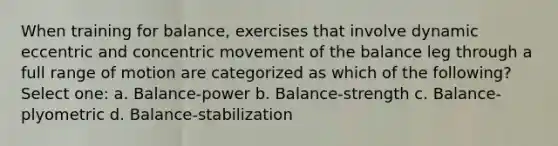 When training for balance, exercises that involve dynamic eccentric and concentric movement of the balance leg through a full range of motion are categorized as which of the following? Select one: a. Balance-power b. Balance-strength c. Balance-plyometric d. Balance-stabilization