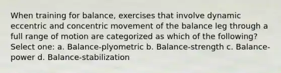 When training for balance, exercises that involve dynamic eccentric and concentric movement of the balance leg through a full range of motion are categorized as which of the following? Select one: a. Balance-plyometric b. Balance-strength c. Balance-power d. Balance-stabilization