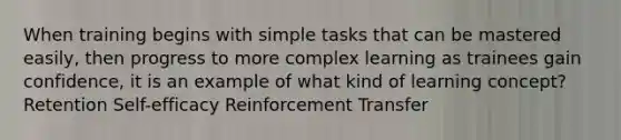 When training begins with simple tasks that can be mastered easily, then progress to more complex learning as trainees gain confidence, it is an example of what kind of learning concept? Retention Self-efficacy Reinforcement Transfer