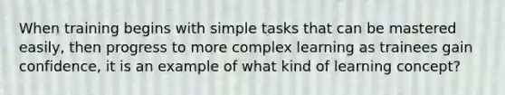 When training begins with simple tasks that can be mastered easily, then progress to more complex learning as trainees gain confidence, it is an example of what kind of learning concept?