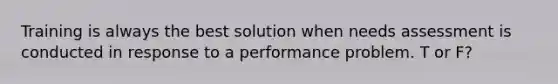 Training is always the best solution when needs assessment is conducted in response to a performance problem. T or F?