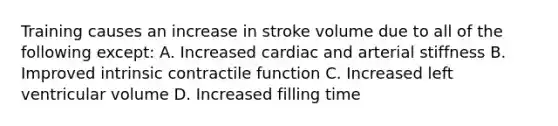 Training causes an increase in stroke volume due to all of the following except: A. Increased cardiac and arterial stiffness B. Improved intrinsic contractile function C. Increased left ventricular volume D. Increased filling time