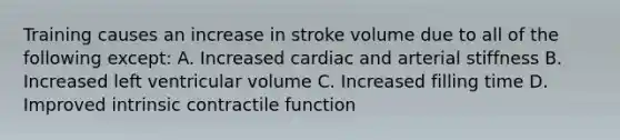 Training causes an increase in stroke volume due to all of the following except: A. Increased cardiac and arterial stiffness B. Increased left ventricular volume C. Increased filling time D. Improved intrinsic contractile function