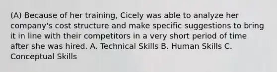 (A) Because of her training, Cicely was able to analyze her company's cost structure and make specific suggestions to bring it in line with their competitors in a very short period of time after she was hired. A. Technical Skills B. Human Skills C. Conceptual Skills