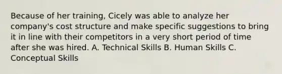 Because of her training, Cicely was able to analyze her company's cost structure and make specific suggestions to bring it in line with their competitors in a very short period of time after she was hired. A. Technical Skills B. Human Skills C. Conceptual Skills