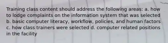 Training class content should address the following areas: a. how to lodge complaints on the information system that was selected b. basic computer literacy, workflow, policies, and human factors c. how class trainers were selected d. computer related positions in the facility