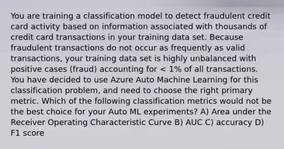 You are training a classification model to detect fraudulent credit card activity based on information associated with thousands of credit card transactions in your training data set. Because fraudulent transactions do not occur as frequently as valid transactions, your training data set is highly unbalanced with positive cases (fraud) accounting for < 1% of all transactions. You have decided to use Azure Auto Machine Learning for this classification problem, and need to choose the right primary metric. Which of the following classification metrics would not be the best choice for your Auto ML experiments? A) Area under the Receiver Operating Characteristic Curve B) AUC C) accuracy D) F1 score