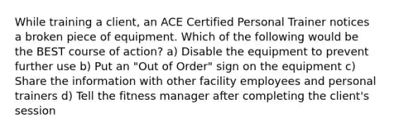 While training a client, an ACE Certified Personal Trainer notices a broken piece of equipment. Which of the following would be the BEST course of action? a) Disable the equipment to prevent further use b) Put an "Out of Order" sign on the equipment c) Share the information with other facility employees and personal trainers d) Tell the fitness manager after completing the client's session