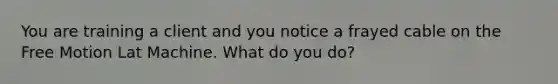 You are training a client and you notice a frayed cable on the Free Motion Lat Machine. What do you do?