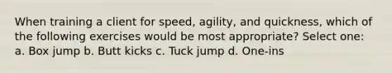 When training a client for speed, agility, and quickness, which of the following exercises would be most appropriate? Select one: a. Box jump b. Butt kicks c. Tuck jump d. One-ins