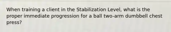 When training a client in the Stabilization Level, what is the proper immediate progression for a ball two-arm dumbbell chest press?