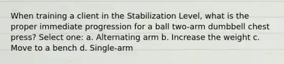 When training a client in the Stabilization Level, what is the proper immediate progression for a ball two-arm dumbbell chest press? Select one: a. Alternating arm b. Increase the weight c. Move to a bench d. Single-arm