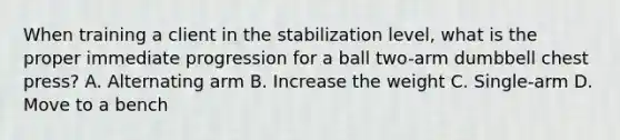 When training a client in the stabilization level, what is the proper immediate progression for a ball two-arm dumbbell chest press? A. Alternating arm B. Increase the weight C. Single-arm D. Move to a bench