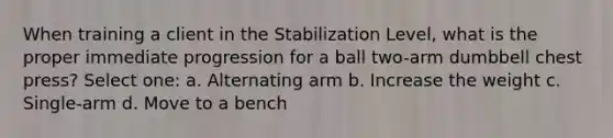 When training a client in the Stabilization Level, what is the proper immediate progression for a ball two-arm dumbbell chest press? Select one: a. Alternating arm b. Increase the weight c. Single-arm d. Move to a bench