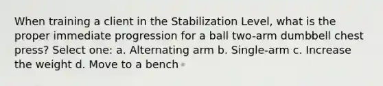 When training a client in the Stabilization Level, what is the proper immediate progression for a ball two-arm dumbbell chest press? Select one: a. Alternating arm b. Single-arm c. Increase the weight d. Move to a bench