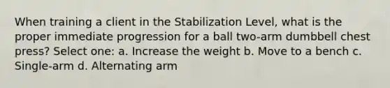 When training a client in the Stabilization Level, what is the proper immediate progression for a ball two-arm dumbbell chest press? Select one: a. Increase the weight b. Move to a bench c. Single-arm d. Alternating arm