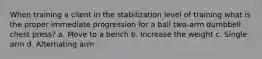 When training a client in the stabilization level of training what is the proper immediate progression for a ball two-arm dumbbell chest press? a. Move to a bench b. Increase the weight c. Single arm d. Alternating arm