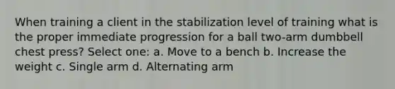 When training a client in the stabilization level of training what is the proper immediate progression for a ball two-arm dumbbell chest press? Select one: a. Move to a bench b. Increase the weight c. Single arm d. Alternating arm