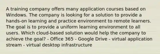 A training company offers many application courses based on Windows. The company is looking for a solution to provide a hands-on learning and practice environment to remote learners. The goal is to provide a uniform learning environment to all users. Which cloud-based solution would help the company to achieve the goal? - Office 365 - Google Drive - virtual application stream - virtual desktop infrastructure