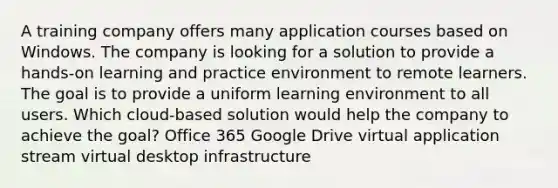 A training company offers many application courses based on Windows. The company is looking for a solution to provide a hands-on learning and practice environment to remote learners. The goal is to provide a uniform learning environment to all users. Which cloud-based solution would help the company to achieve the goal? Office 365 Google Drive virtual application stream virtual desktop infrastructure