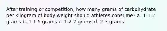 After training or competition, how many grams of carbohydrate per kilogram of body weight should athletes consume? a. 1-1.2 grams b. 1-1.5 grams c. 1.2-2 grams d. 2-3 grams