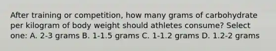 After training or competition, how many grams of carbohydrate per kilogram of body weight should athletes consume? Select one: A. 2-3 grams B. 1-1.5 grams C. 1-1.2 grams D. 1.2-2 grams